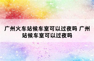 广州火车站候车室可以过夜吗 广州站候车室可以过夜吗